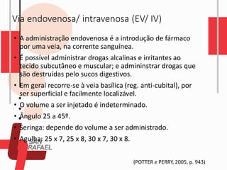 Via endovenosa/ intravenosa (EV/ IV)
• A administração endovenosa é a introdução de fármaco
por uma veia, na corrente sanguínea.
• É possível administrar drogas alcalinas e irritantes ao
tecido subcutâneo e muscular; e admininstrar drogas que
são destruídas pelo sucos digestivos.
• Em geral recorre-se à veia basílica (reg. anti-cubital), por
ser superficial e facilmente localizável.
• O volume a ser injetado é indeterminado.
• Ângulo 25 a 45º.
• Seringa: depende do volume a ser administrado.
• Agulha: 25 x 7, 25 x 8, 30 x 7, 30 x 8.
(POTTER e PERRY, 2005, p. 943)
 