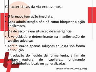 Características da via endovenosa
• O fármaco tem ação imediata.
• Após administração não há como bloquear a ação
do fármaco.
• Via de escolha em situação de emergência.
• A velocidade é determinante na manifestação de
reações adversas.
• Administra-se apenas soluções aquosas sob forma
de solução.
• Introdução do líquido de forma lenta, a fim de
evitar ruptura de capilares, originando
microembolias locais ou generalizadas.
(POTTER e PERRY, 2005, p. 943)
 