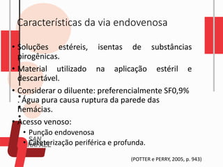 Características da via endovenosa
• Soluções estéreis, isentas de substâncias
pirogênicas.
• Material utilizado na aplicação estéril e
descartável.
• Considerar o diluente: preferencialmente SF0,9%
. Água pura causa ruptura da parede das
hemácias.
• Acesso venoso:
• Punção endovenosa
• Cateterização periférica e profunda.
(POTTER e PERRY, 2005, p. 943)
 