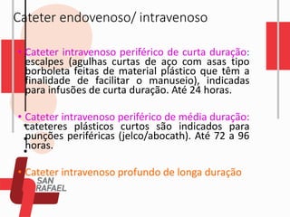 Cateter endovenoso/ intravenoso
• Cateter intravenoso periférico de curta duração:
escalpes (agulhas curtas de aço com asas tipo
borboleta feitas de material plástico que têm a
finalidade de facilitar o manuseio), indicadas
para infusões de curta duração. Até 24 horas.
• Cateter intravenoso periférico de média duração:
cateteres plásticos curtos são indicados para
punções periféricas (jelco/abocath). Até 72 a 96
horas.
• Cateter intravenoso profundo de longa duração
 