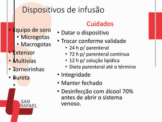 Dispositivos de infusão
• Equipo de soro
• Microgotas
• Macrogotas
• Extensor
• Multivias
• Torneirinhas
• Bureta
Cuidados
• Datar o dispositivo
• Trocar conforme validade
• 24 h p/ parenteral
• 72 h p/ parenteral contínua
• 12 h p/ solução lipídica
• Dieta parenteral até o término
• Integridade
• Manter fechado
• Desinfecção com álcool 70%
antes de abrir o sistema
venoso.
 