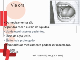 Via oral
• Os medicamentos são
deglutidos com o auxílio de líquidos.
• Via de escolha pelos pacientes.
• Início de ação lento.
• Efeito mais prolongado.
• Nem todos os medicamento podem ser macerados.
(POTTER e PERRY, 2005, p. 878 e 898)
 