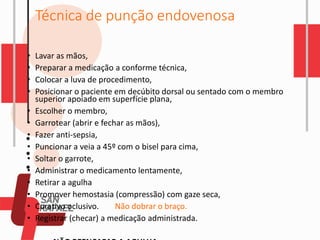 Técnica de punção endovenosa
• Lavar as mãos,
• Preparar a medicação a conforme técnica,
• Colocar a luva de procedimento,
• Posicionar o paciente em decúbito dorsal ou sentado com o membro
superior apoiado em superfície plana,
• Escolher o membro,
• Garrotear (abrir e fechar as mãos),
• Fazer anti-sepsia,
• Puncionar a veia a 45º com o bisel para cima,
• Soltar o garrote,
• Administrar o medicamento lentamente,
• Retirar a agulha
• Promover hemostasia (compressão) com gaze seca,
• Curativo oclusivo. Não dobrar o braço.
• Registrar (checar) a medicação administrada.
 