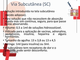 • Solução introduzida na tela subcutânea
(tecido adiposo).
• Para solução que não necessitem de absorção
rápida mas sim contínua, segura, para que passe
horas absorvendo.
• Volume: 0,5 a 1ml de soluções hidrossolúvel.
• Indicada para a aplicação de vacinas, adrenalina,
analgésicos, insulina, heparina e alguns
hormônios.
• Tamanho da agulha: 13 x 3,8 ou 13 x 4,5
• Seringa: 1ml (para insulina) ou 3ml.
• O subcutâneo tem receptores de dor e o
paciente pode sentir desconforto.
Via Subcutânea (SC)
 