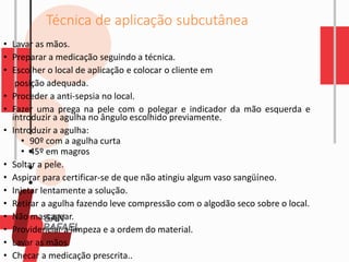 Técnica de aplicação subcutânea
• Lavar as mãos.
• Preparar a medicação seguindo a técnica.
• Escolher o local de aplicação e colocar o cliente em
posição adequada.
• Proceder a anti-sepsia no local.
• Fazer uma prega na pele com o polegar e indicador da mão esquerda e
introduzir a agulha no ângulo escolhido previamente.
• Introduzir a agulha:
• 90º com a agulha curta
• 45º em magros
• Soltar a pele.
• Aspirar para certificar-se de que não atingiu algum vaso sangüíneo.
• Injetar lentamente a solução.
• Retirar a agulha fazendo leve compressão com o algodão seco sobre o local.
• Não massagear.
• Providenciar a limpeza e a ordem do material.
• Lavar as mãos.
• Checar a medicação prescrita..
 