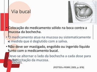 Via bucal
• Colocação do medicamento sólido na boca contra a
mucosa da bochecha.
• O medicamento atua na mucosa ou sistematicamente
a medida que é deglutido com a saliva.
• Não deve ser mastigado, engolido ou ingerido líquido
junto com o medicamento bucal.
• Deve-se alternar o lado da bochecha a cada dose para
evitar irritação da mucosa.
(POTTER e PERRY, 2005, p. 878)
 