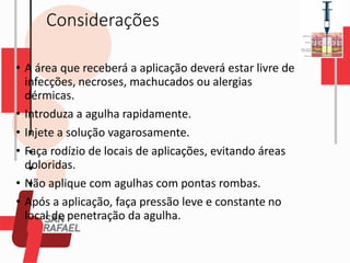 Considerações
• A área que receberá a aplicação deverá estar livre de
infecções, necroses, machucados ou alergias
dérmicas.
• Introduza a agulha rapidamente.
• Injete a solução vagarosamente.
• Faça rodízio de locais de aplicações, evitando áreas
doloridas.
• Não aplique com agulhas com pontas rombas.
• Após a aplicação, faça pressão leve e constante no
local de penetração da agulha.
 