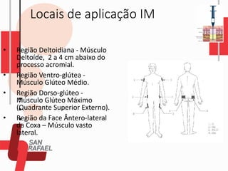 Locais de aplicação IM
• Região Deltoidiana - Músculo
Deltoíde, 2 a 4 cm abaixo do
processo acromial.
• Região Ventro-glútea -
Músculo Glúteo Médio.
• Região Dorso-glúteo -
Músculo Glúteo Máximo
(Quadrante Superior Externo).
• Região da Face Ântero-lateral
da Coxa – Músculo vasto
lateral.
 