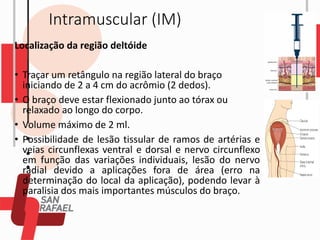 Intramuscular (IM)
Localização da região deltóide
• Traçar um retângulo na região lateral do braço
iniciando de 2 a 4 cm do acrômio (2 dedos).
• O braço deve estar flexionado junto ao tórax ou
relaxado ao longo do corpo.
• Volume máximo de 2 ml.
• Possibilidade de lesão tissular de ramos de artérias e
veias circunflexas ventral e dorsal e nervo circunflexo
em função das variações individuais, lesão do nervo
radial devido a aplicações fora de área (erro na
determinação do local da aplicação), podendo levar à
paralisia dos mais importantes músculos do braço.
 