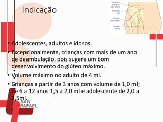 Indicação
• Adolescentes, adultos e idosos.
• Excepcionalmente, crianças com mais de um ano
de deambulação, pois sugere um bom
desenvolvimento do glúteo máximo.
• Volume máximo no adulto de 4 ml.
• Crianças a partir de 3 anos com volume de 1,0 ml;
de 6 a 12 anos 1,5 a 2,0 ml e adolescente de 2,0 a
2,5ml.
 