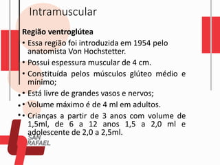Intramuscular
Região ventroglútea
• Essa região foi introduzida em 1954 pelo
anatomista Von Hochstetter.
• Possui espessura muscular de 4 cm.
• Constituída pelos músculos glúteo médio e
mínimo;
• Está livre de grandes vasos e nervos;
• Volume máximo é de 4 ml em adultos.
• Crianças a partir de 3 anos com volume de
1,5ml, de 6 a 12 anos 1,5 a 2,0 ml e
adolescente de 2,0 a 2,5ml.
 