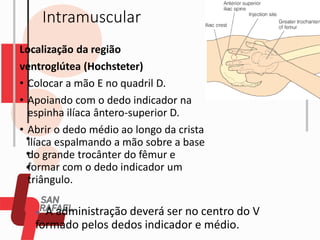 Intramuscular
Localização da região
ventroglútea (Hochsteter)
• Colocar a mão E no quadril D.
• Apoiando com o dedo indicador na
espinha ilíaca ântero-superior D.
• Abrir o dedo médio ao longo da crista
ilíaca espalmando a mão sobre a base
do grande trocânter do fêmur e
formar com o dedo indicador um
triângulo.
◼ A administração deverá ser no centro do V
formado pelos dedos indicador e médio.
 