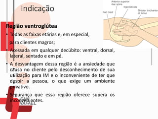 Indicação
Região ventroglútea
• Todas as faixas etárias e, em especial,
para clientes magros;
• Acessada em qualquer decúbito: ventral, dorsal,
lateral, sentado e em pé.
• A desvantagem dessa região é a ansiedade que
causa no cliente pelo desconhecimento de sua
utilização para IM e o inconveniente de ter que
despir a pessoa, o que exige um ambiente
privativo.
• Segurança que essa região oferece supera os
inconvenientes.
 
