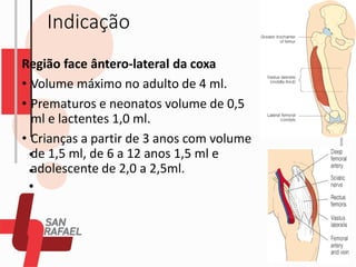 Indicação
Região face ântero-lateral da coxa
• Volume máximo no adulto de 4 ml.
• Prematuros e neonatos volume de 0,5
ml e lactentes 1,0 ml.
• Crianças a partir de 3 anos com volume
de 1,5 ml, de 6 a 12 anos 1,5 ml e
adolescente de 2,0 a 2,5ml.
 