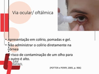 Via ocular/ oftálmica
• Apresentação em colírio, pomadas e gel.
• Não administrar o colírio diretamente na
córnea
• O risco de contaminação de um olho para
o outro é alto.
(POTTER e PERRY, 2005, p. 906)
 