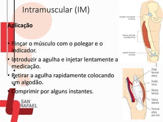 Intramuscular (IM)
Aplicação
• Pinçar o músculo com o polegar e o
indicador.
• Introduzir a agulha e injetar lentamente a
medicação.
• Retirar a agulha rapidamente colocando
um algodão.
• Comprimir por alguns instantes.
 