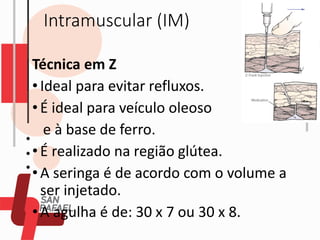 Intramuscular (IM)
Técnica em Z
•Ideal para evitar refluxos.
•É ideal para veículo oleoso
e à base de ferro.
•É realizado na região glútea.
•A seringa é de acordo com o volume a
ser injetado.
•A agulha é de: 30 x 7 ou 30 x 8.
 