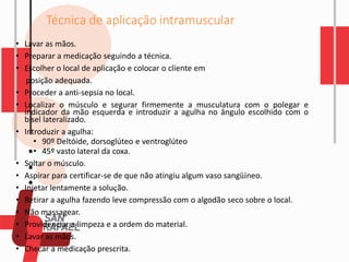Técnica de aplicação intramuscular
• Lavar as mãos.
• Preparar a medicação seguindo a técnica.
• Escolher o local de aplicação e colocar o cliente em
posição adequada.
• Proceder a anti-sepsia no local.
• Localizar o músculo e segurar firmemente a musculatura com o polegar e
indicador da mão esquerda e introduzir a agulha no ângulo escolhido com o
bisel lateralizado.
• Introduzir a agulha:
• 90º Deltóide, dorsoglúteo e ventroglúteo
• 45º vasto lateral da coxa.
• Soltar o músculo.
• Aspirar para certificar-se de que não atingiu algum vaso sangüíneo.
• Injetar lentamente a solução.
• Retirar a agulha fazendo leve compressão com o algodão seco sobre o local.
• Não massagear.
• Providenciar a limpeza e a ordem do material.
• Lavar as mãos.
• Checar a medicação prescrita.
 