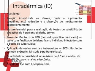 Intradérmica (ID)
• Mais lenta;
• Solução introduzida na derme, onde o suprimento
sangüíneo está reduzido e a absorção do medicamento
ocorre lentamente.
• Via preferencial para a realização de testes de sensibilidade
e reações de hipersensibilidade, como:
• Prova de Mantoux ou PPD (derivado protéico purificado) —
teste com finalidade de identificar o indivíduo infectado com
o bacilo da tuberculose;
• Aplicação de vacina contra a tuberculose — BCG ( Bacilo de
Calmett e Guerin; Mitsuda para Hanseniase).
• Quantidade aconselhável, no máximo de 0,5 ml e o ideal de
0,1 ml, do tipo cristalina e isotônica.
• Ângulo de 15º com bisel para cima.
 