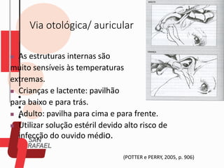 Via otológica/ auricular
(POTTER e PERRY, 2005, p. 906)
◼ As estruturas internas são
muito sensíveis às temperaturas
extremas.
◼ Crianças e lactente: pavilhão
para baixo e para trás.
◼ Adulto: pavilha para cima e para frente.
◼ Utilizar solução estéril devido alto risco de
infecção do ouvido médio.
 