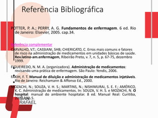 Referência Bibliográfica
POTTER, P. A.; PERRY, A. G. Fundamentos de enfermagem. 6 ed. Rio
de Janeiro: Elsevier, 2005. cap.34.
Referência complementar
CARVALHO, V.T.; CASSIANI, SHB; CHIERICATO, C. Erros mais comuns e fatores
de risco na administração de medicamentos em unidades básicas de saúde.
Rev.latino-am.enfermagem, Ribeirão Preto, v. 7, n. 5, p. 67-75, dezembro
1999.
FIGUEIREDO, N. M. A. (organizadora). Administração de medicamentos:
revisando uma prática de enfermagem. São Paulo: Yendis, 2006.
FAKIH, F. T. Manual de diluição e administração de medicamentos injetáveis.
Rio de Janeiro: Reichamann & Affonso Ed., 2000.
MOZACHI, N.; SOUZA, V. H. S.; MARTINS, N.; NISHIMURAi, S. E. F.; AMÉRICO,
K. C. Administração de medicamentos. In: SOUZA, V. H. S. e MOZACHI, N. O
hospital: manual do ambiente hospitalar. 8 ed. Manual Real: Curitiba,
2007. cap.5.
 