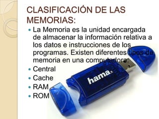 CLASIFICACIÓN DE LAS
MEMORIAS:
 La Memoria es la unidad encargada
  de almacenar la información relativa a
  los datos e instrucciones de los
  programas. Existen diferentes tipos de
  memoria en una computadora:
 Central
 Cache
 RAM
 ROM
 