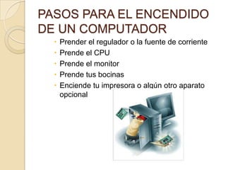 PASOS PARA EL ENCENDIDO
DE UN COMPUTADOR
     Prender el regulador o la fuente de corriente
     Prende el CPU
     Prende el monitor
     Prende tus bocinas
     Enciende tu impresora o algún otro aparato
      opcional
 