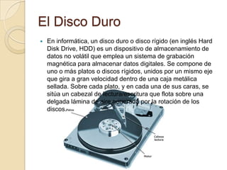 El Disco Duro
   En informática, un disco duro o disco rígido (en inglés Hard
    Disk Drive, HDD) es un dispositivo de almacenamiento de
    datos no volátil que emplea un sistema de grabación
    magnética para almacenar datos digitales. Se compone de
    uno o más platos o discos rígidos, unidos por un mismo eje
    que gira a gran velocidad dentro de una caja metálica
    sellada. Sobre cada plato, y en cada una de sus caras, se
    sitúa un cabezal de lectura/escritura que flota sobre una
    delgada lámina de aire generada por la rotación de los
    discos.
 