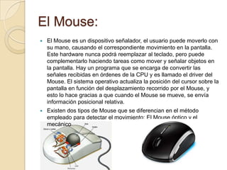 El Mouse:
   El Mouse es un dispositivo señalador, el usuario puede moverlo con
    su mano, causando el correspondiente movimiento en la pantalla.
    Este hardware nunca podrá reemplazar al teclado, pero puede
    complementarlo haciendo tareas como mover y señalar objetos en
    la pantalla. Hay un programa que se encarga de convertir las
    señales recibidas en órdenes de la CPU y es llamado el driver del
    Mouse. El sistema operativo actualiza la posición del cursor sobre la
    pantalla en función del desplazamiento recorrido por el Mouse, y
    esto lo hace gracias a que cuando el Mouse se mueve, se envía
    información posicional relativa.
   Existen dos tipos de Mouse que se diferencian en el método
    empleado para detectar el movimiento: El Mouse óptico y el
    mecánico
 
