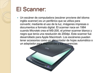 El Scanner:
   Un escáner de computadora (escáner proviene del idioma
    inglés scanner) es un periférico que se utiliza para
    convertir, mediante el uso de la luz, imágenes impresas o
    documentos a formato digital. El scanner nace en 1984
    cuando Microtek crea el MS-200, el primer scanner blanco y
    negro que tenía una resolución de 200dpi. Este scanner fue
    desarrollado para Apple Macintosh. Los escáneres pueden
    tener accesorios como un alimentador de hojas automático o
    un adaptador para diapositivas y transparencias
 