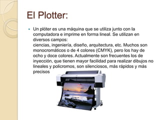 El Plotter:
   Un plóter es una máquina que se utiliza junto con la
    computadora e imprime en forma lineal. Se utilizan en
    diversos campos:
    ciencias, ingeniería, diseño, arquitectura, etc. Muchos son
    monocromáticos o de 4 colores (CMYK), pero los hay de
    ocho y doce colores. Actualmente son frecuentes los de
    inyección, que tienen mayor facilidad para realizar dibujos no
    lineales y policromos, son silenciosos, más rápidos y más
    precisos
 