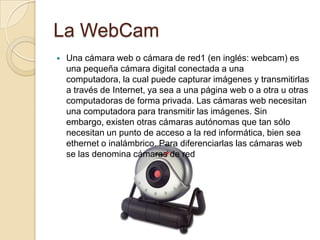 La WebCam
   Una cámara web o cámara de red1 (en inglés: webcam) es
    una pequeña cámara digital conectada a una
    computadora, la cual puede capturar imágenes y transmitirlas
    a través de Internet, ya sea a una página web o a otra u otras
    computadoras de forma privada. Las cámaras web necesitan
    una computadora para transmitir las imágenes. Sin
    embargo, existen otras cámaras autónomas que tan sólo
    necesitan un punto de acceso a la red informática, bien sea
    ethernet o inalámbrico. Para diferenciarlas las cámaras web
    se las denomina cámaras de red
 