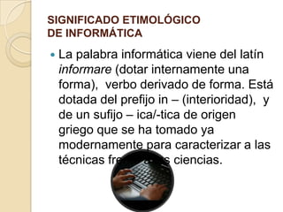 SIGNIFICADO ETIMOLÓGICO
DE INFORMÁTICA
   La palabra informática viene del latín
    informare (dotar internamente una
    forma), verbo derivado de forma. Está
    dotada del prefijo in – (interioridad), y
    de un sufijo – ica/-tica de origen
    griego que se ha tomado ya
    modernamente para caracterizar a las
    técnicas frente a las ciencias.
 