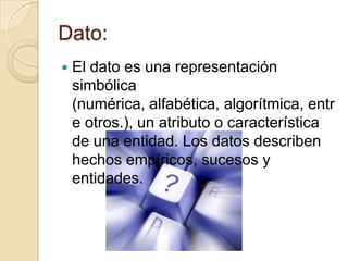 Dato:
   El dato es una representación
    simbólica
    (numérica, alfabética, algorítmica, entr
    e otros.), un atributo o característica
    de una entidad. Los datos describen
    hechos empíricos, sucesos y
    entidades.
 