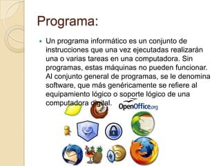 Programa:
   Un programa informático es un conjunto de
    instrucciones que una vez ejecutadas realizarán
    una o varias tareas en una computadora. Sin
    programas, estas máquinas no pueden funcionar.
    Al conjunto general de programas, se le denomina
    software, que más genéricamente se refiere al
    equipamiento lógico o soporte lógico de una
    computadora digital.
 