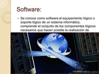 Software:
   Se conoce como software al equipamiento lógico o
    soporte lógico de un sistema informático,
    comprende el conjunto de los componentes lógicos
    necesarios que hacen posible la realización de
    tareas específicas.
 
