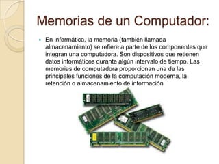 Memorias de un Computador:
   En informática, la memoria (también llamada
    almacenamiento) se refiere a parte de los componentes que
    integran una computadora. Son dispositivos que retienen
    datos informáticos durante algún intervalo de tiempo. Las
    memorias de computadora proporcionan una de las
    principales funciones de la computación moderna, la
    retención o almacenamiento de información
 