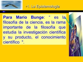 1. La Epistemología
Para Mario Bunge: “ es la
filosofía de la ciencia, es la rama
importante de la filosofía que
estudia la investigación científica
y su producto, el conocimiento
científico ".
 