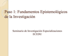 Paso 1: Fundamentos Epistemológicos
de la Investigación
Seminario de Investigación Especializaciones
ECEDU
 