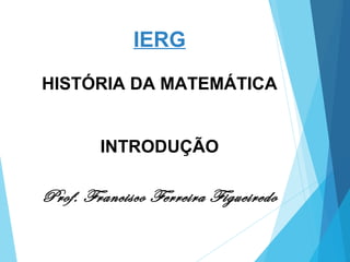 IERG
HISTÓRIA DA MATEMÁTICA
INTRODUÇÃO
Prof. Francisco Ferreira Figueiredo
 