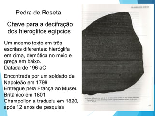 Um mesmo texto em três
escritas diferentes: hieróglifa
em cima, demótica no meio e
grega em baixo.
Datada de 196 aC
Chave para a decifração
dos hieróglifos egípcios
Pedra de Roseta
Encontrada por um soldado de
Napoleão em 1799
Entregue pela França ao Museu
Britânico em 1801
Champolion a traduziu em 1820,
após 12 anos de pesquisa
 