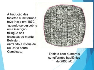 Tableta com numerais
cuneiformes babilônios
de 2800 aC
A tradução das
tabletas cuneiformes
teve início em 1870,
quando se descobriu
uma inscrição
trilingüe nas
encostas do monte
Behistun,
narrando a vitória do
rei Dario sobre
Cambises.
 