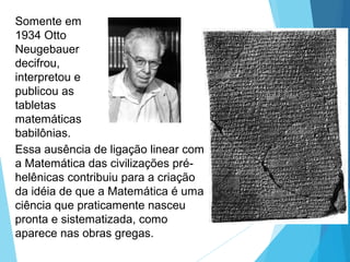 Somente em
1934 Otto
Neugebauer
decifrou,
interpretou e
publicou as
tabletas
matemáticas
babilônias.
Essa ausência de ligação linear com
a Matemática das civilizações pré-
helênicas contribuiu para a criação
da idéia de que a Matemática é uma
ciência que praticamente nasceu
pronta e sistematizada, como
aparece nas obras gregas.
 