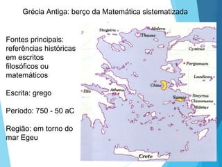 Grécia Antiga: berço da Matemática sistematizada
Fontes principais:
referências históricas
em escritos
filosóficos ou
matemáticos
Escrita: grego
Período: 750 - 50 aC
Região: em torno do
mar Egeu
 