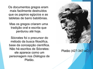Platão (427-347 aC)
Sócrates foi o precursor do
método da busca filosófica,
base da concepção científica.
Não há escritos de Sócrates:
ele aparece como um
personagem nos Diálogos de
Platão.
Os documentos gregos eram
mais facilmente destruídos
que os papiros egípcios e as
tabletas de barro babilônias.
Mas os gregos criaram uma
tradição oral e escrita que
perdurou até hoje.
 