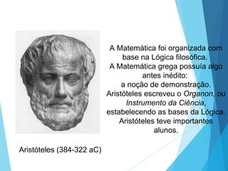 A Matemática foi organizada com
base na Lógica filosófica.
A Matemática grega possuía algo
antes inédito:
a noção de demonstração.
Aristóteles escreveu o Organon, ou
Instrumento da Ciência,
estabelecendo as bases da Lógica.
Aristóteles teve importantes
alunos.
Aristóteles (384-322 aC)
 