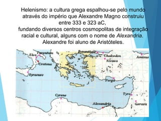 Helenismo: a cultura grega espalhou-se pelo mundo
através do império que Alexandre Magno construiu
entre 333 e 323 aC,
fundando diversos centros cosmopolitas de integração
racial e cultural, alguns com o nome de Alexandria.
Alexandre foi aluno de Aristóteles.
 
