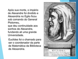 Após sua morte, o império
de Alexandre foi dividido e
Alexandria no Egito ficou
sob comando do General
Ptolomeu,
que deu continuidade aos
sonhos de Alexandre,
fundando ali uma grande
Universidade.
Euclides foi o chamado para
ser o coordenador da parte
de Matemática da Biblioteca
de Alexandria.
 