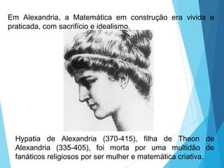 Em Alexandria, a Matemática em construção era vivida e
praticada, com sacrifício e idealismo.
Hypatia de Alexandria (370-415), filha de Theon de
Alexandria (335-405), foi morta por uma multidão de
fanáticos religiosos por ser mulher e matemática criativa.
 
