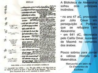 A Biblioteca de Alexandria
sofreu dois principais
incêndios:
• no ano 47 aC, provocado
por Júlio César em
perseguição a Pompeu
que se refugiara em
Alexandria;
• em 641 dC, decretada
pelo Califa Omar, sucessor
de Maomé no comando
dos árabes.
Pouco sobrou para contar
a valiosa História da
Matemática.
Manuscrito em latim de
Os Elementos de
Euclides
 